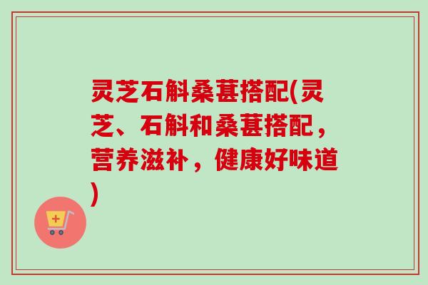 灵芝石斛桑葚搭配(灵芝、石斛和桑葚搭配，营养滋补，健康好味道)
