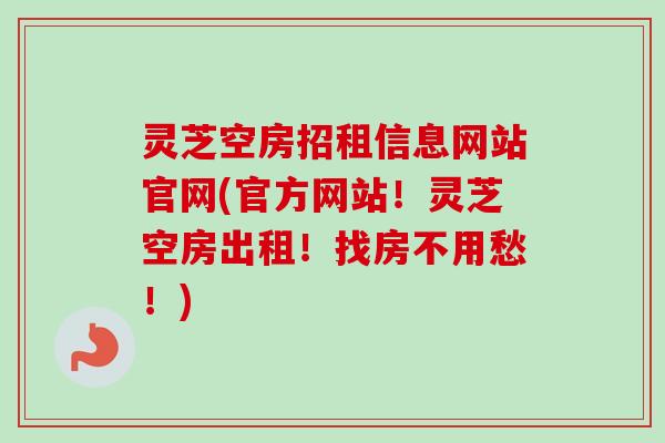 灵芝空房招租信息网站官网(官方网站！灵芝空房出租！找房不用愁！)