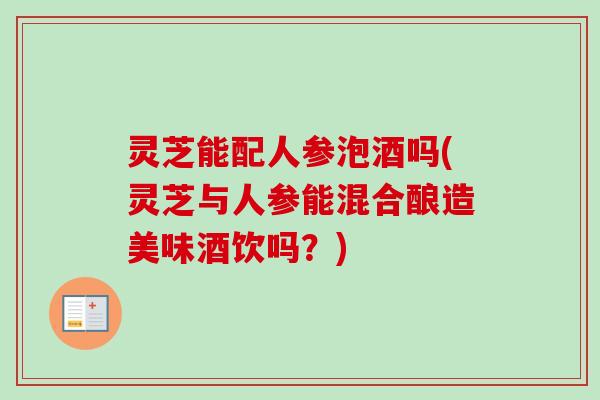 灵芝能配人参泡酒吗(灵芝与人参能混合酿造美味酒饮吗？)