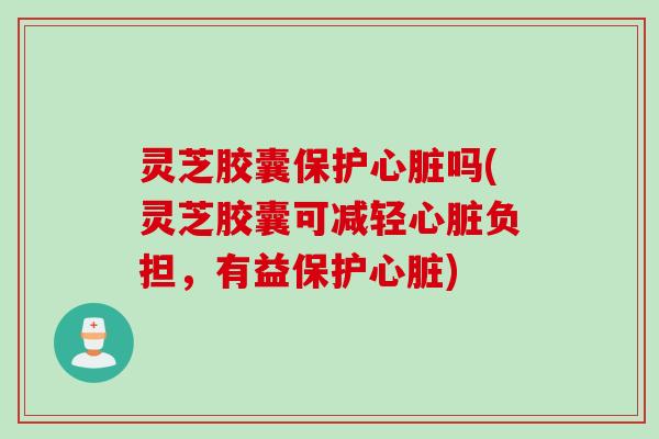 灵芝胶囊保护吗(灵芝胶囊可减轻负担,有益保护) 灵芝胶囊保护吗(灵芝胶囊可减轻负担,有益保护)