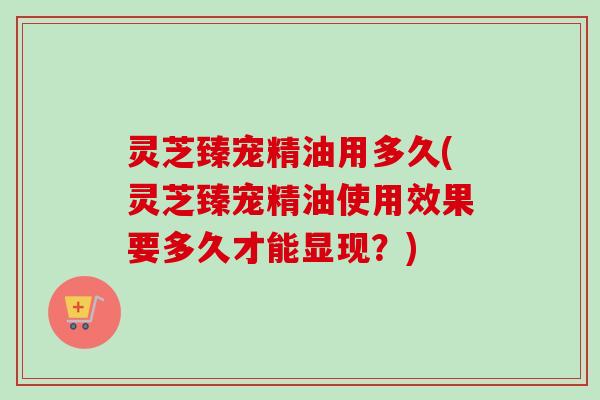 灵芝臻宠精油用多久(灵芝臻宠精油使用效果要多久才能显现？)