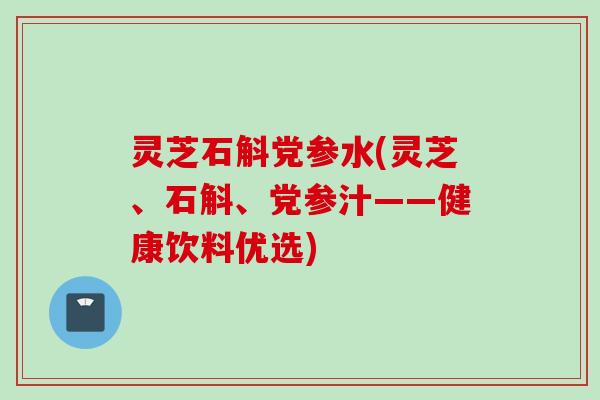 灵芝石斛党参水(灵芝、石斛、党参汁——健康饮料优选)