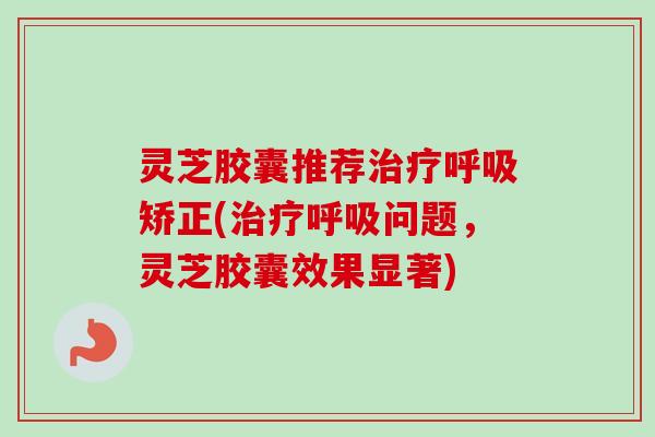 灵芝胶囊推荐治疗呼吸矫正(治疗呼吸问题，灵芝胶囊效果显著)