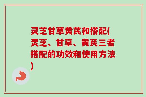 灵芝甘草黄芪和搭配(灵芝、甘草、黄芪三者搭配的功效和使用方法)