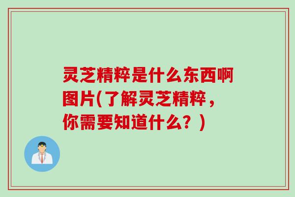 灵芝精粹是什么东西啊图片(了解灵芝精粹,你需要知道什么?) 灵芝精粹是什么东西啊图片(了解灵芝精粹,你需要知道什么?)