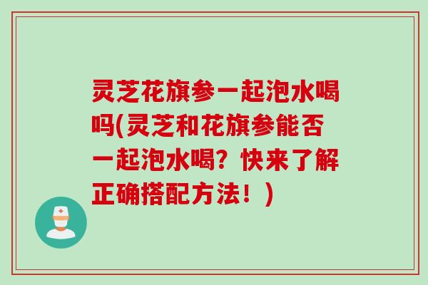 灵芝花旗参一起泡水喝吗(灵芝和花旗参能否一起泡水喝？快来了解正确搭配方法！)