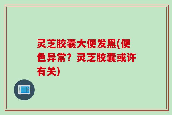 灵芝胶囊大便发黑(便色异常?灵芝胶囊或许有关) 灵芝胶囊大便发黑(便色异常?灵芝胶囊或许有关)