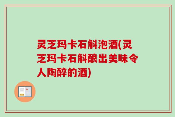 灵芝玛卡石斛泡酒(灵芝玛卡石斛酿出美味令人陶醉的酒)