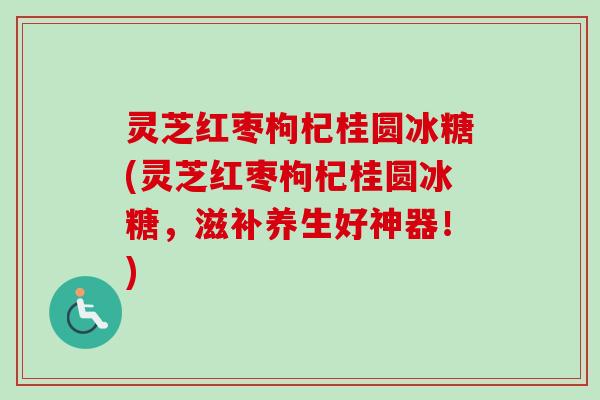 灵芝红枣枸杞桂圆冰糖(灵芝红枣枸杞桂圆冰糖，滋补养生好神器！)
