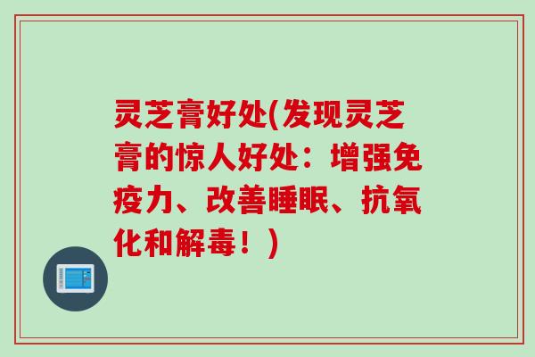 灵芝膏好处(发现灵芝膏的惊人好处：增强免疫力、改善睡眠、抗氧化和解毒！)