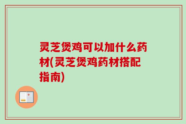 灵芝煲鸡可以加什么药材(灵芝煲鸡药材搭配指南) 灵芝煲鸡可以加什么药材(灵芝煲鸡药材搭配指南)
