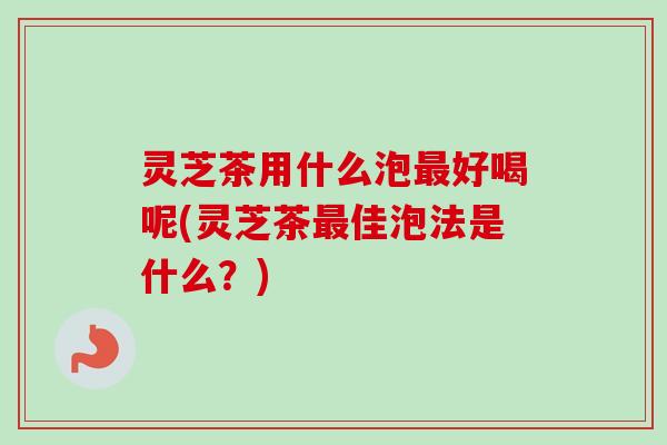 灵芝茶用什么泡最好喝呢(灵芝茶最佳泡法是什么？)