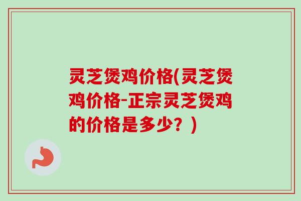 灵芝煲鸡价格(灵芝煲鸡价格-正宗灵芝煲鸡的价格是多少？)