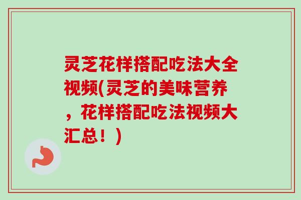 灵芝花样搭配吃法大全视频(灵芝的美味营养，花样搭配吃法视频大汇总！)