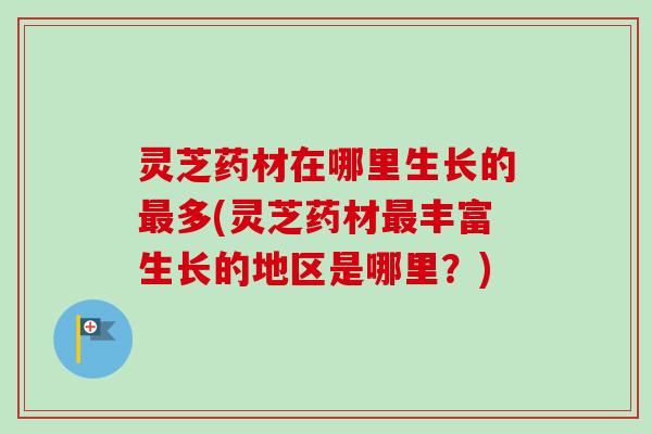 灵芝药材在哪里生长的最多(灵芝药材最丰富生长的地区是哪里？)
