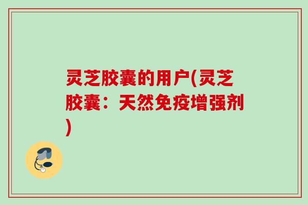 灵芝胶囊的用户(灵芝胶囊：天然免疫增强剂)
