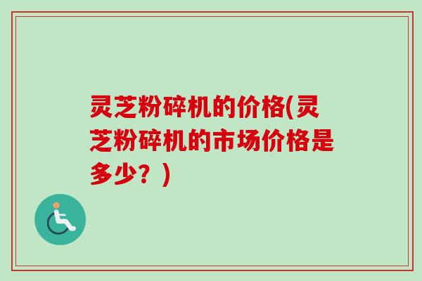 灵芝粉碎机的价格(灵芝粉碎机的市场价格是多少?) 灵芝粉碎机的价格(灵芝粉碎机的市场价格是多少?)