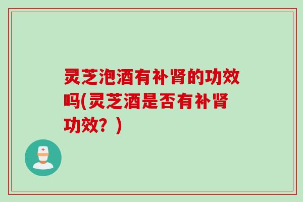 灵芝泡酒有补肾的功效吗(灵芝酒是否有补肾功效？)