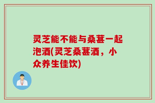 灵芝能不能与桑葚一起泡酒(灵芝桑葚酒，小众养生佳饮)