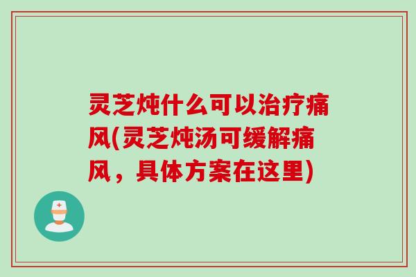 灵芝炖什么可以治疗痛风(灵芝炖汤可缓解痛风，具体方案在这里)