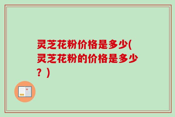灵芝花粉价格是多少(灵芝花粉的价格是多少？)