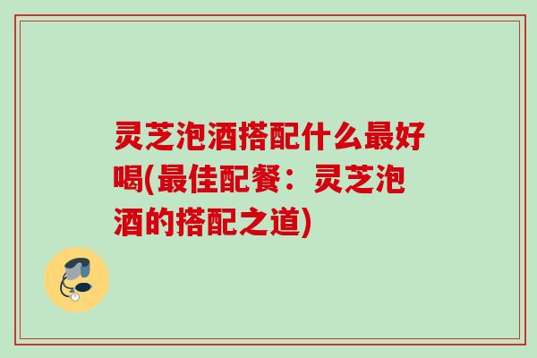 灵芝泡酒搭配什么好喝(佳配餐:灵芝泡酒的搭配之道) 灵芝泡酒搭配什么好喝(佳配餐:灵芝泡酒的搭配之道)