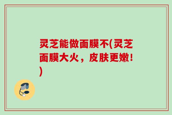 灵芝能做面膜不(灵芝面膜大火，皮肤更嫩！)