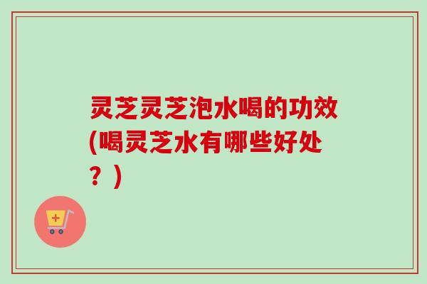 灵芝灵芝泡水喝的功效(喝灵芝水有哪些好处？)