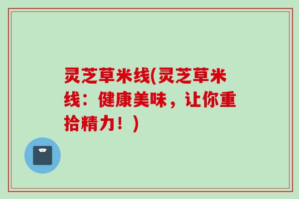 灵芝草米线(灵芝草米线：健康美味，让你重拾精力！)