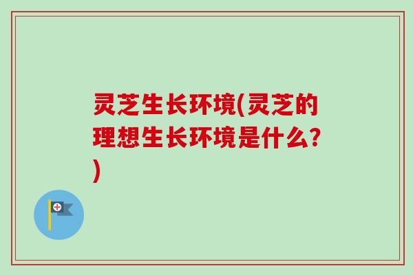 灵芝生长环境(灵芝的理想生长环境是什么？)