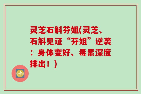 灵芝石斛芬姐(灵芝、石斛见证“芬姐”逆袭：身体变好、毒素深度排出！)