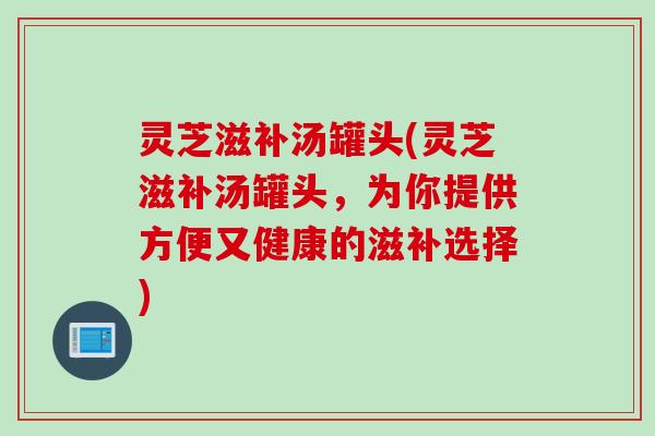 灵芝滋补汤罐头(灵芝滋补汤罐头,为你提供方便又健康的滋补选择) 灵芝滋补汤罐头(灵芝滋补汤罐头,为你提供方便又健康的滋补选择)