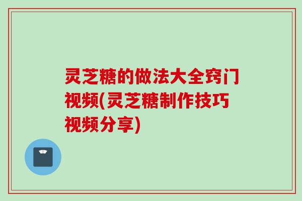 灵芝糖的做法大全窍门视频(灵芝糖制作技巧视频分享)