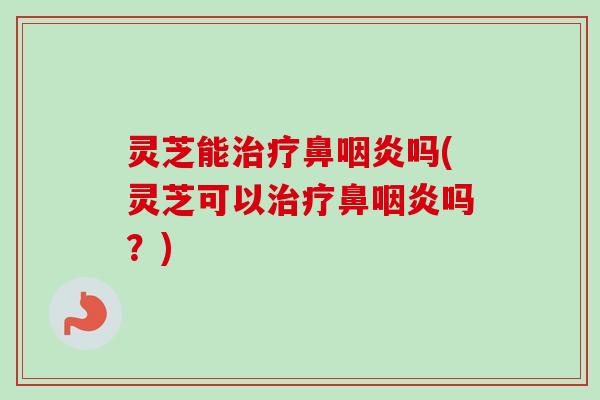 灵芝能鼻吗(灵芝可以鼻吗?) 灵芝能鼻吗(灵芝可以鼻吗?)