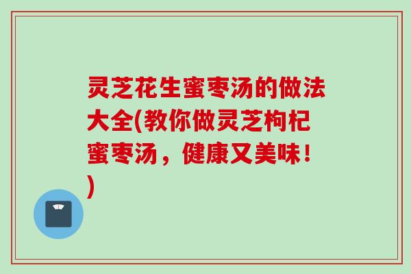 灵芝花生蜜枣汤的做法大全(教你做灵芝枸杞蜜枣汤，健康又美味！)