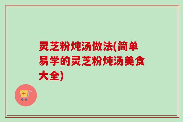 灵芝粉炖汤做法(简单易学的灵芝粉炖汤美食大全)