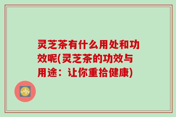 灵芝茶有什么用处和功效呢(灵芝茶的功效与用途:让你重拾健康) 灵芝茶有什么用处和功效呢(灵芝茶的功效与用途:让你重拾健康)