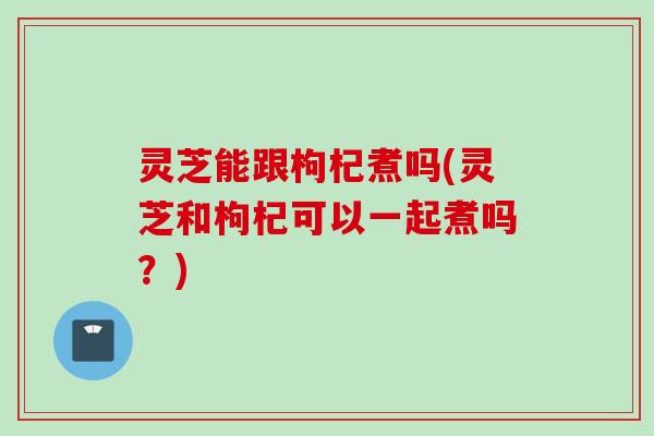 灵芝能跟枸杞煮吗(灵芝和枸杞可以一起煮吗？)