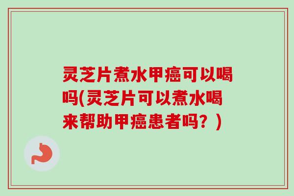 灵芝片煮水甲癌可以喝吗(灵芝片可以煮水喝来帮助甲癌患者吗？)