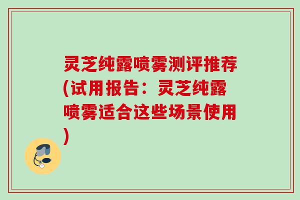 灵芝纯露喷雾测评推荐(试用报告：灵芝纯露喷雾适合这些场景使用)