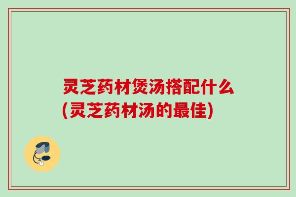灵芝药材煲汤搭配什么(灵芝药材汤的最佳)