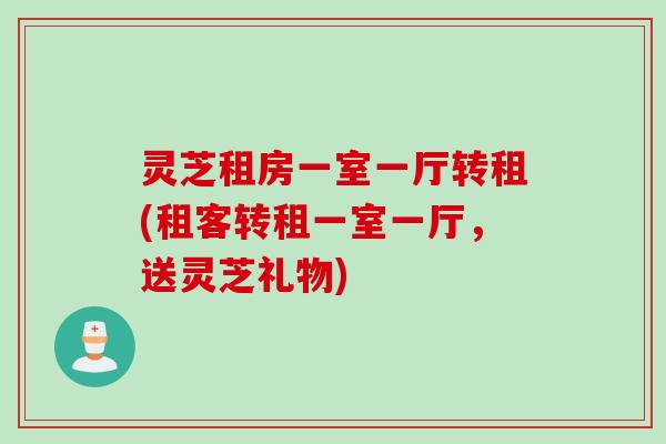 灵芝租房一室一厅转租(租客转租一室一厅，送灵芝礼物)