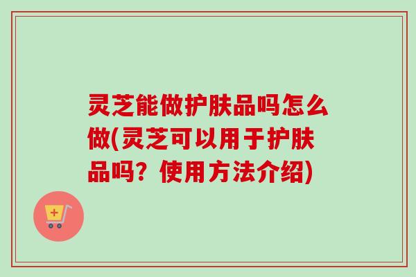 灵芝能做护肤品吗怎么做(灵芝可以用于护肤品吗？使用方法介绍)