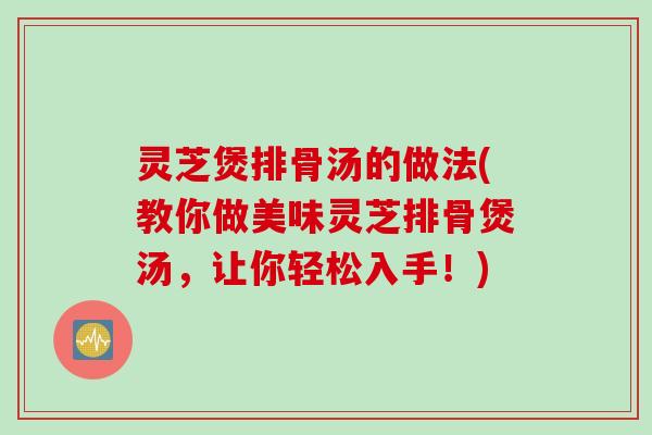 灵芝煲排骨汤的做法(教你做美味灵芝排骨煲汤，让你轻松入手！)