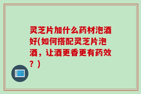 灵芝片加什么药材泡酒好(如何搭配灵芝片泡酒，让酒更香更有药效？)
