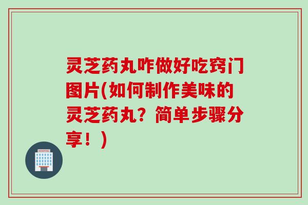 灵芝药丸咋做好吃窍门图片(如何制作美味的灵芝药丸？简单步骤分享！)