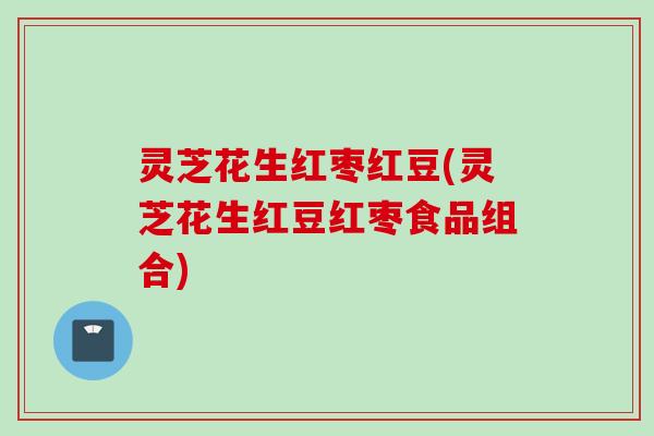 灵芝花生红枣红豆(灵芝花生红豆红枣食品组合)
