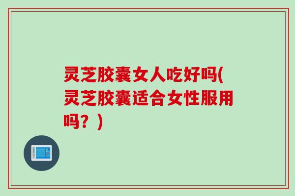 灵芝胶囊女人吃好吗(灵芝胶囊适合女性服用吗?) 灵芝胶囊女人吃好吗(灵芝胶囊适合女性服用吗?)