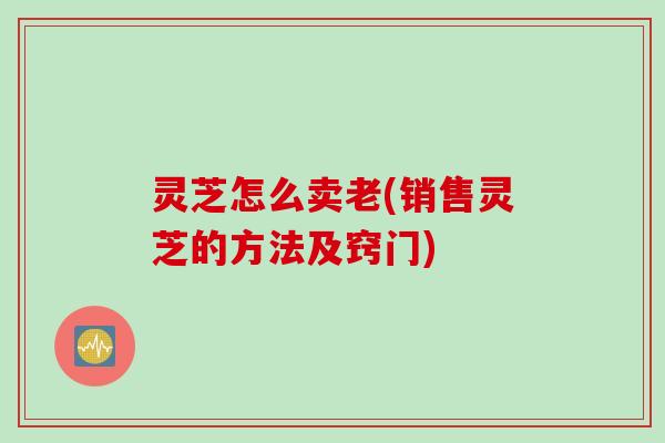 灵芝怎么卖老(销售灵芝的方法及窍门)