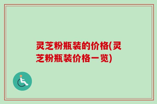 灵芝粉瓶装的价格(灵芝粉瓶装价格一览) 灵芝粉瓶装的价格(灵芝粉瓶装价格一览)